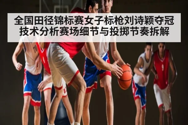 全国田径锦标赛女子标枪刘诗颖夺冠技术分析赛场细节与投掷节奏拆解（mk sports）